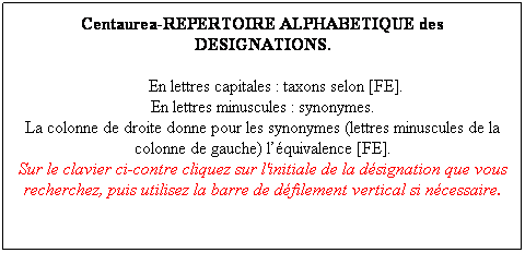 Zone de Texte: Centaurea-REPERTOIRE ALPHABETIQUE des DESIGNATIONS.
      En lettres capitales : taxons selon [FE].
En lettres minuscules : synonymes.
La colonne de droite donne pour les synonymes (lettres minuscules de la colonne de gauche) lquivalence [FE].
Sur le clavier ci-contre cliquez sur l'initiale de la dsignation que vous recherchez, puis utilisez la barre de dfilement vertical si ncessaire.
 
